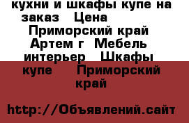 кухни и шкафы купе на заказ › Цена ­ 10 000 - Приморский край, Артем г. Мебель, интерьер » Шкафы, купе   . Приморский край